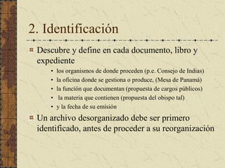 2. Identificación 
Descubre y define en cada documento, libro y 
expediente 
•  los organismos de donde proceden (p.e. Consejo de Indias) 
•  la oficina donde se gestiona o produce, (Mesa de Panamá) 
•  la función que documentan (propuesta de cargos públicos) 
•  la materia que contienen (propuesta del obispo tal) 
•  y la fecha de su emisión 
Un archivo desorganizado debe ser primero 
identificado, antes de proceder a su reorganización
 