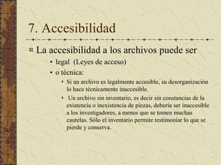 7. Accesibilidad 
La accesibilidad a los archivos puede ser 
•  legal  (Leyes de acceso) 
•  o técnica: 
s  Si un archivo es legalmente accesible, su desorganización 
lo hace técnicamente inaccesible. 
s  Un archivo sin inventario, es decir sin constancias de la 
existencia o inexistencia de piezas, debería ser inaccesible 
a los investigadores, a menos que se tomen muchas 
cautelas. Sólo el inventario permite testimoniar lo que se 
pierde y conserva.
 