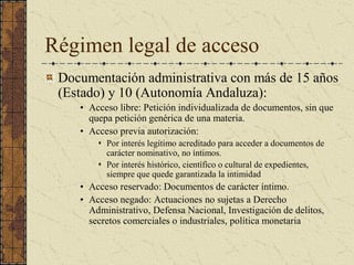 Régimen legal de acceso 
Documentación administrativa con más de 15 años 
(Estado) y 10 (Autonomía Andaluza): 
•  Acceso libre: Petición individualizada de documentos, sin que 
quepa petición genérica de una materia. 
•  Acceso previa autorización: 
s  Por interés legítimo acreditado para acceder a documentos de 
carácter nominativo, no íntimos. 
s  Por interés histórico, científico o cultural de expedientes, 
siempre que quede garantizada la intimidad 
•  Acceso reservado: Documentos de carácter íntimo. 
•  Acceso negado: Actuaciones no sujetas a Derecho 
Administrativo, Defensa Nacional, Investigación de delitos, 
secretos comerciales o industriales, política monetaria
 