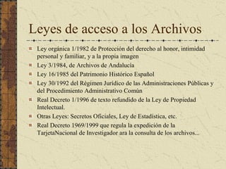 Leyes de acceso a los Archivos 
Ley orgánica 1/1982 de Protección del derecho al honor, intimidad 
personal y familiar, y a la propia imagen 
Ley 3/1984, de Archivos de Andalucía 
Ley 16/1985 del Patrimonio Histórico Español 
Ley 30/1992 del Régimen Jurídico de las Administraciones Públicas y 
del Procedimiento Administrativo Común 
Real Decreto 1/1996 de texto refundido de la Ley de Propiedad 
Intelectual. 
Otras Leyes: Secretos Oficiales, Ley de Estadística, etc. 
Real Decreto 1969/1999 que regula la expedición de la 
TarjetaNacional de Investigador ara la consulta de los archivos...
 