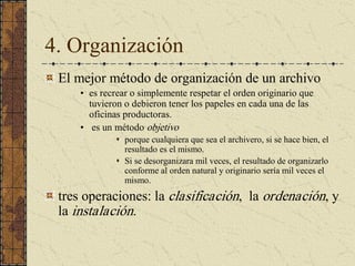 4. Organización 
El mejor método de organización de un archivo 
•  es recrear o simplemente respetar el orden originario que 
tuvieron o debieron tener los papeles en cada una de las 
oficinas productoras. 
•  es un método objetivo 
s  porque cualquiera que sea el archivero, si se hace bien, el 
resultado es el mismo. 
s  Si se desorganizara mil veces, el resultado de organizarlo 
conforme al orden natural y originario sería mil veces el 
mismo. 
tres operaciones: la clasificación,  la ordenación, y 
la instalación.
 