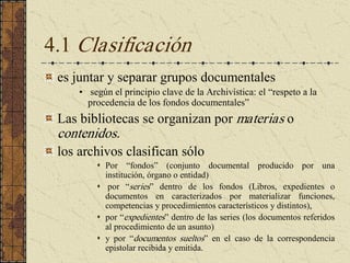 4.1 Clasificación 
es juntar y separar grupos documentales 
•  según el principio clave de la Archivística: el “respeto a la 
procedencia de los fondos documentales” 
Las bibliotecas se organizan por materias o 
contenidos. 
los archivos clasifican sólo 
s  Por  “fondos”  (conjunto  documental  producido  por  una 
institución, órgano o entidad) 
s  por  “series”  dentro  de  los  fondos  (Libros,  expedientes  o 
documentos  en  caracterizados  por  materializar  funciones, 
competencias y procedimientos característicos y distintos), 
s  por “expedientes” dentro de las series (los documentos referidos 
al procedimiento de un asunto) 
s  y  por  “documentos  sueltos”  en  el  caso  de  la  correspondencia 
epistolar recibida y emitida.
 
