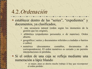 4.2.Ordenación 
establecer dentro de las “series”, “expedientes” y 
documentos, ya clasificados, 
•  una  secuencia  natural  (orden  según  los  momentos  de  la 
gestión que los originó), 
•  alfabética  (expedientes  personales  o  de  materias).  Orden 
abierto. 
•  geográfica ( series y documentos referidos a ciudades o barrios 
o calles) 
•  numérica  (documentos  contables,  documentos  de 
correspondencia). El orden numérico es cerrado y no permite 
interpolaciones ni pérdidas. 
Si  el  orden  de  una  caja  se  refleja  mediante  una 
numeración a lápiz blando 
s  es mejor, pues se ahorra mucho trabajo si hay que recomponer 
el orden perdido.
 