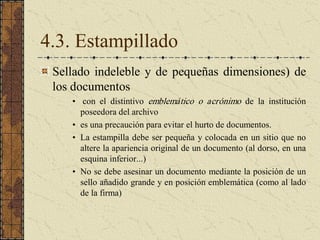 4.3. Estampillado 
Sellado indeleble y de pequeñas dimensiones) de 
los documentos 
•  con  el  distintivo  emblemático  o  acrónimo  de  la  institución 
poseedora del archivo 
•  es una precaución para evitar el hurto de documentos. 
•  La estampilla debe ser pequeña y colocada en un sitio que no 
altere la apariencia original de un documento (al dorso, en una 
esquina inferior...) 
•  No se debe asesinar un documento mediante la posición de un 
sello añadido grande y en posición emblemática (como al lado 
de la firma)
 