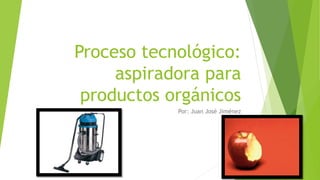 Proceso tecnológico:
aspiradora para
productos orgánicos
Por: Juan José Jiménez
 