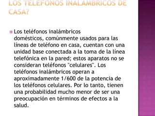  Los teléfonos inalámbricos
 domésticos, comúnmente usados para las
 líneas de teléfono en casa, cuentan con una
 unidad base conectada a la toma de la línea
 telefónica en la pared; estos aparatos no se
 consideran teléfonos "celulares". Los
 teléfonos inalámbricos operan a
 aproximadamente 1/600 de la potencia de
 los teléfonos celulares. Por lo tanto, tienen
 una probabilidad mucho menor de ser una
 preocupación en términos de efectos a la
 salud.
 