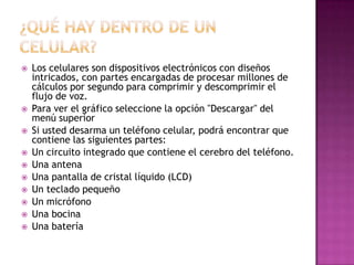    Los celulares son dispositivos electrónicos con diseños
    intricados, con partes encargadas de procesar millones de
    cálculos por segundo para comprimir y descomprimir el
    flujo de voz.
   Para ver el gráfico seleccione la opción "Descargar" del
    menú superior
   Si usted desarma un teléfono celular, podrá encontrar que
    contiene las siguientes partes:
   Un circuito integrado que contiene el cerebro del teléfono.
   Una antena
   Una pantalla de cristal líquido (LCD)
   Un teclado pequeño
   Un micrófono
   Una bocina
   Una batería
 
