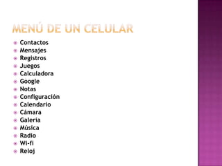    Contactos
   Mensajes
   Registros
   Juegos
   Calculadora
   Google
   Notas
   Configuración
   Calendario
   Cámara
   Galería
   Música
   Radio
   Wi-fi
   Reloj
 
