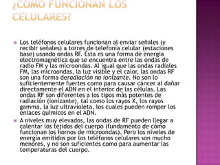    Los teléfonos celulares funcionan al enviar señales (y
    recibir señales) a torres de telefonía celular (estaciones
    base) usando ondas RF. Ésta es una forma de energía
    electromagnética que se encuentra entre las ondas de
    radio FM y las microondas. Al igual que las ondas radiales
    FM, las microondas, la luz visible y el calor, las ondas RF
    son una forma deradiación no ionizante. No son lo
    suficientemente fuertes como para causar cáncer al dañar
    directamente el ADN en el interior de las células. Las
    ondas RF son diferentes a los tipos más potentes de
    radiación (ionizante), tal como los rayos X, los rayos
    gamma, la luz ultravioleta, los cuales pueden romper los
    enlaces químicos en el ADN.
   A niveles muy elevados, las ondas de RF pueden llegar a
    calentar los tejidos del cuerpo (fundamento de cómo
    funcionan los hornos de microondas). Pero los niveles de
    energía emitidos por los teléfonos celulares son mucho
    menores, y no son suficientes como para aumentar las
    temperaturas del cuerpo.
 