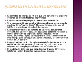    La cantidad de energía de RF a la que una persona está expuesta
    depende de muchos factores, incluyendo:
   La cantidad de tiempo que la persona usa el teléfono.
   Si la persona está usando el teléfono en altavoz o está usando
    un dispositivo "manos libres". El uso de éstos permite que el
    teléfono se mantenga alejado de la cabeza.
   La distancia y la ruta de la torre de telefonía celular más
    cercana. Los teléfonos celulares ajustan su potencia para usar la
    menor cantidad y así lograr una señal adecuada. Por lo
    tanto, entre más alejada se encuentre la torre, se requerirá de
    más energía para conseguir una señal adecuada, así como al estar
    dentro de un edificio.
   La cantidad del tráfico de señales de telefonía celular en una
    región en cierto momento. Puede que un tráfico más alto
    requiera más energía para obtener una señal adecuada.
   El modelo del teléfono que está siendo utilizado. Diferentes
    teléfonos emiten diferentes cantidades de energía.
 