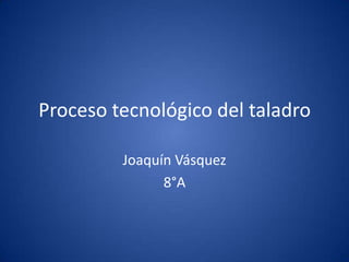 Proceso tecnológico del taladro

         Joaquín Vásquez
               8°A
 
