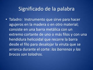 Significado de la palabra
• Taladro: Instrumento que sirve para hacer
  agujeros en la madera o en otro material;
  consiste en una barra metálica con un
  extremo cortante de uno o más filos y con una
  hendidura helicoidal que recorre la barra
  desde el filo para desalojar la viruta que se
  arranca durante el corte: las barrenas y las
  brocas son taladros.
 