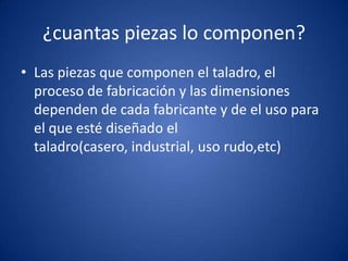¿cuantas piezas lo componen?
• Las piezas que componen el taladro, el
  proceso de fabricación y las dimensiones
  dependen de cada fabricante y de el uso para
  el que esté diseñado el
  taladro(casero, industrial, uso rudo,etc)
 