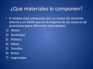 ¿Que materiales lo componen?
• El taladro está compuesto por un motor de corriente
  alterna y un Smith que en la mayoría de los casos es de
  posiciones (para diferentes velocidades).
1) Motor
2) Ventilador
3) Plástico
4) Metal
5) Tornillos
6) Broca
7) engranajes
 