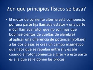 ¿en que principios físicos se basa?
• El motor de corriente alterna está compuesto
  por una parte fija llamada estator y una parte
  móvil llamada rotor que no son mas que
  bobinas(cientos de vueltas de alambre)
  al aplicar una diferencia de potencial (voltaje)
  a las dos piezas se crea un campo magnético
  que hace que se repelan entre sí y es ahí
  cuando el rotor comienza a girar y a está parte
  es a la que se le ponen las brocas.
 
