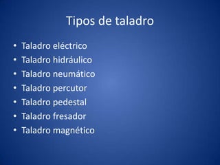 Tipos de taladro
•   Taladro eléctrico
•   Taladro hidráulico
•   Taladro neumático
•   Taladro percutor
•   Taladro pedestal
•   Taladro fresador
•   Taladro magnético
 