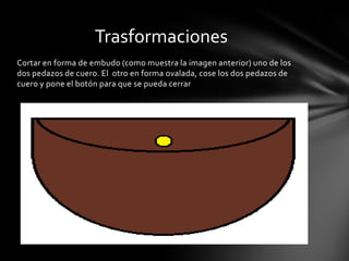 Trasformaciones
Cortar en forma de embudo (como muestra la imagen anterior) uno de los
dos pedazos de cuero. El otro en forma ovalada, cose los dos pedazos de
cuero y pone el botón para que se pueda cerrar
 