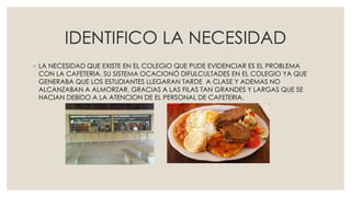 IDENTIFICO LA NECESIDAD
◦ LA NECESIDAD QUE EXISTE EN EL COLEGIO QUE PUDE EVIDENCIAR ES EL PROBLEMA
CON LA CAFETERIA, SU SISTEMA OCACIONÓ DIFULCULTADES EN EL COLEGIO YA QUE
GENERABA QUE LOS ESTUDIANTES LLEGARAN TARDE A CLASE Y ADEMAS NO
ALCANZABAN A ALMORZAR, GRACIAS A LAS FILAS TAN GRANDES Y LARGAS QUE SE
HACIAN DEBIDO A LA ATENCION DE EL PERSONAL DE CAFETERIA.
 