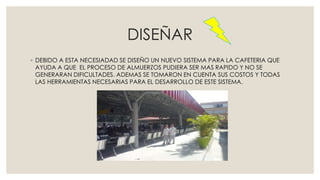DISEÑAR
◦ DEBIDO A ESTA NECESIADAD SE DISEÑO UN NUEVO SISTEMA PARA LA CAFETERIA QUE
AYUDA A QUE EL PROCESO DE ALMUERZOS PUDIERA SER MAS RAPIDO Y NO SE
GENERARAN DIFICULTADES. ADEMAS SE TOMARON EN CUENTA SUS COSTOS Y TODAS
LAS HERRAMIENTAS NECESARIAS PARA EL DESARROLLO DE ESTE SISTEMA.
 