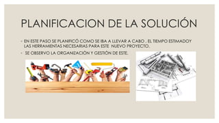 PLANIFICACION DE LA SOLUCIÓN
◦ EN ESTE PASO SE PLANIFICÓ COMO SE IBA A LLEVAR A CABO , EL TIEMPO ESTIMADOY
LAS HERRAMIENTAS NECESARIAS PARA ESTE NUEVO PROYECTO.
◦ SE OBSERVO LA ORGANIZACIÓN Y GESTIÓN DE ESTE.
 