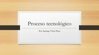 Proceso tecnológico
Por: Santiago Vélez Pérez
 