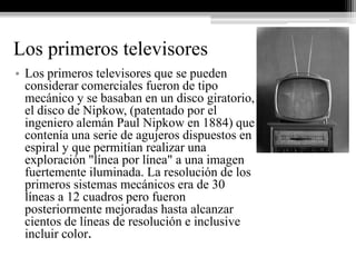 Los primeros televisores
• Los primeros televisores que se pueden
  considerar comerciales fueron de tipo
  mecánico y se basaban en un disco giratorio,
  el disco de Nipkow, (patentado por el
  ingeniero alemán Paul Nipkow en 1884) que
  contenía una serie de agujeros dispuestos en
  espiral y que permitían realizar una
  exploración "línea por línea" a una imagen
  fuertemente iluminada. La resolución de los
  primeros sistemas mecánicos era de 30
  líneas a 12 cuadros pero fueron
  posteriormente mejoradas hasta alcanzar
  cientos de líneas de resolución e inclusive
  incluir color.
 