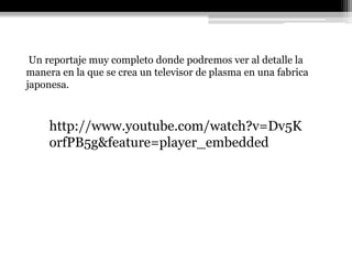 Un reportaje muy completo donde podremos ver al detalle la
manera en la que se crea un televisor de plasma en una fabrica
japonesa.



     http://www.youtube.com/watch?v=Dv5K
     orfPB5g&feature=player_embedded
 