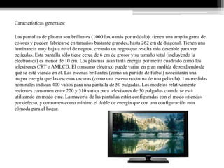 Características generales:

Las pantallas de plasma son brillantes (1000 lux o más por módulo), tienen una amplia gama de
colores y pueden fabricarse en tamaños bastante grandes, hasta 262 cm de diagonal. Tienen una
luminancia muy baja a nivel de negros, creando un negro que resulta más deseable para ver
películas. Esta pantalla sólo tiene cerca de 6 cm de grosor y su tamaño total (incluyendo la
electrónica) es menor de 10 cm. Los plasmas usan tanta energía por metro cuadrado como los
televisores CRT o AMLCD. El consumo eléctrico puede variar en gran medida dependiendo de
qué se esté viendo en él. Las escenas brillantes (como un partido de fútbol) necesitarán una
mayor energía que las escenas oscuras (como una escena nocturna de una película). Las medidas
nominales indican 400 vatios para una pantalla de 50 pulgadas. Los modelos relativamente
recientes consumen entre 220 y 310 vatios para televisores de 50 pulgadas cuando se está
utilizando en modo cine. La mayoría de las pantallas están configuradas con el modo «tienda»
por defecto, y consumen como mínimo el doble de energía que con una configuración más
cómoda para el hogar.
 