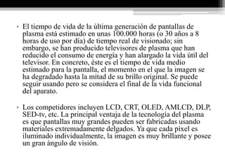 • El tiempo de vida de la última generación de pantallas de
  plasma está estimado en unas 100.000 horas (o 30 años a 8
  horas de uso por día) de tiempo real de visionado; sin
  embargo, se han producido televisores de plasma que han
  reducido el consumo de energía y han alargado la vida útil del
  televisor. En concreto, éste es el tiempo de vida medio
  estimado para la pantalla, el momento en el que la imagen se
  ha degradado hasta la mitad de su brillo original. Se puede
  seguir usando pero se considera el final de la vida funcional
  del aparato.

• Los competidores incluyen LCD, CRT, OLED, AMLCD, DLP,
  SED-tv, etc. La principal ventaja de la tecnología del plasma
  es que pantallas muy grandes pueden ser fabricadas usando
  materiales extremadamente delgados. Ya que cada píxel es
  iluminado individualmente, la imagen es muy brillante y posee
  un gran ángulo de visión.
 