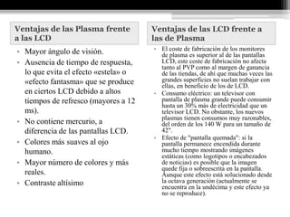 Ventajas de las Plasma frente         Ventajas de las LCD frente a
a las LCD                             las de Plasma
• Mayor ángulo de visión.             • El coste de fabricación de los monitores
                                        de plasma es superior al de las pantallas
• Ausencia de tiempo de respuesta,      LCD, este coste de fabricación no afecta
                                        tanto al PVP como al margen de ganancia
  lo que evita el efecto «estela» o     de las tiendas, de ahí que muchas veces las
  «efecto fantasma» que se produce      grandes superficies no suelan trabajar con
                                        ellas, en beneficio de los de LCD.
  en ciertos LCD debido a altos       • Consumo eléctrico: un televisor con
  tiempos de refresco (mayores a 12     pantalla de plasma grande puede consumir
                                        hasta un 30% más de electricidad que un
  ms).                                  televisor LCD. No obstante, los nuevos
                                        plasmas tienen consumos muy razonables,
• No contiene mercurio, a               del orden de los 140 W para un tamaño de
  diferencia de las pantallas LCD.      42".
                                      • Efecto de "pantalla quemada": si la
• Colores más suaves al ojo             pantalla permanece encendida durante
  humano.                               mucho tiempo mostrando imágenes
                                        estáticas (como logotipos o encabezados
• Mayor número de colores y más         de noticias) es posible que la imagen
                                        quede fija o sobreescrita en la pantalla.
  reales.                               Aunque este efecto está solucionado desde
• Contraste altísimo                    la octava generación (actualmente se
                                        encuentra en la undécima y este efecto ya
                                        no se reproduce).
 