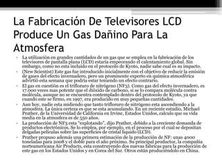 La Fabricación De Televisores LCD
Produce Un Gas Dañino Para La
Atmosfera
• La utilización en grandes cantidades de un gas que se emplea en la fabricación de los
  televisores de pantalla plana (LCD) estaría empeorando el calentamiento global. Sin
  embargo, como no esta incluido en el protocolo de Kyoto, nadie sabe cual es su impacto.
• (New Scientist) Este gas fue introducido inicialmente con el objetivo de reducir la emisión
  de gases del efecto invernadero, pero un prominente experto en química atmosférica
  advirtió esta semana que podría estar teniendo un efecto contrario.
• El gas en cuestión es el trifloruro de nitrógeno (NF3). Como gas del efecto invernadero, es
  17.000 veces mas potente que el dióxido de carbono, si se lo compara molécula contra
  molécula, aunque no se encuentra contemplado dentro del protocolo de Kyoto, ya que
  cuando este se firmo, en 1997, era producido en muy pequeñas cantidades.
• Aun hoy, nadie esta midiendo que tanto trifloruro de nitrógeno esta ascendiendo a la
  atmosfera. La única certeza es que se esta acumulando. En un reciente estudio, Michael
  Prather, de la Universidad de California en Irvine, Estados Unidos, calculo que su vida
  media en la atmosfera es de 550 años.
• La producción de NF3 esta “explotando”, dijo Prather, debido a la creciente demanda de
  productos electrónicos. Se lo emplea, por ejemplo, en el proceso por el cual se depositan
  delgadas películas sobre las superficies de cristal liquido (LCD).
• Prather propuso además una primera estimación de la producción de NF: unas 4000
  toneladas para 2008 y el doble para el año próximo. Su principal productor, la compañía
  norteamericana Air Products, esta construyendo dos nuevas fabricas para la producción de
  este gas en los Estados Unidos y en Corea del Sur. Otros están produciéndolo en China.
 