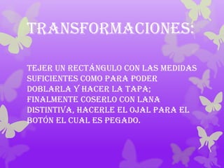 Transformaciones:

Tejer un rectángulo con las medidas
suficientes como para poder
doblarla y hacer la tapa;
finalmente coserlo con lana
distintiva, hacerle el ojal para el
botón el cual es pegado.
 