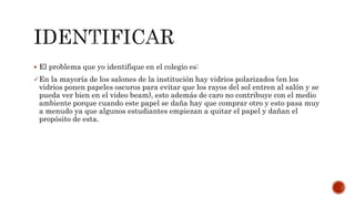  El problema que yo identifique en el colegio es:
En la mayoría de los salones de la institución hay vidrios polarizados (en los
vidrios ponen papeles oscuros para evitar que los rayos del sol entren al salón y se
pueda ver bien en el video beam), esto además de caro no contribuye con el medio
ambiente porque cuando este papel se daña hay que comprar otro y esto pasa muy
a menudo ya que algunos estudiantes empiezan a quitar el papel y dañan el
propósito de esta.
 