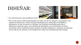  La solución para este problema seria:
En vez de poner vidrios polarizados en cada uno de los salones, se pondrían una
especie de persianas, estas estarían diseñadas con materiales reciclables y
duraderos, lo que yo pensé es trabajar con botellas recicladas para hacer
diferentes tipos de cosas, esto además de beneficiar a la institución en nivel
económico seria totalmente para ayudar al medio ambiente y mejorar el ambiente
de no solo de los salones si no también de todas las instalaciones del colegio.
 
