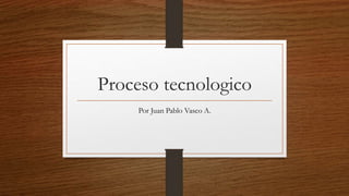 Proceso tecnologico
Por Juan Pablo Vasco A.
 