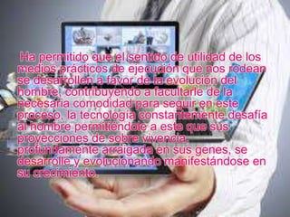 Ha permitido que el sentido de utilidad de los
medios prácticos de ejecución que nos rodean
se desarrollen a favor de la evolución del
hombre, contribuyendo a facultarle de la
necesaria comodidad para seguir en este
proceso, la tecnología constantemente desafía
al hombre permitiéndole a este que sus
proyecciones de sobre vivencia,
profundamente arraigada en sus genes, se
desarrolle y evolucionando manifestándose en
su crecimiento.
 