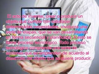 El acto de inventar, crear o producir un
objeto que cumpla con satisfacer
determinadas necesidades, involucra una
serie de etapas, que se van desarrollando
en forma secuencial y planificada. A esto se
llama proceso tecnológico. Todo proceso
tecnológico comprende una serie de
acciones que se emprenden de acuerdo al
desarrollo del objeto que se quiere producir.
 