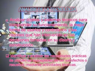  Analizar objetos y sistemas técnicos para
comprender su funcionamiento, la mejor
forma de usarlos y controlarlos y las
razones que han intervenido en las
decisiones tomadas en su diseño y
construcción.
 Identificar y analizar las necesidades prácticas
de problemas susceptibles de ser satisfechos o
resueltos mediante actividades técnicas.
 