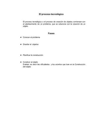 El proceso tecnológico
El proceso tecnológico o el proceso de creación de objetos comienzan con
el planteamiento de un problema, que se soluciona con la creación de un
objeto.
Fases
Conocer el problema
Diseñar el objetivo
Planificar la construcción
Construir el objeto
Evaluar; es decir las dificultades y los aciertos que tuve en la Construcción
del objeto