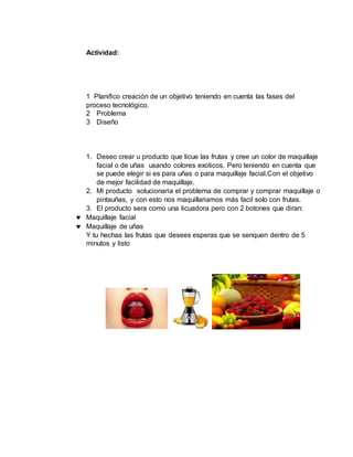 Actividad:
1 Planifico creación de un objetivo teniendo en cuenta las fases del
proceso tecnológico.
2 Problema
3 Diseño
1. Deseo crear u producto que licue las frutas y cree un color de maquillaje
facial o de uñas usando colores exoticos. Pero teniendo en cuenta que
se puede elegir si es para uñas o para maquillaje facial.Con el objetivo
de mejor facilidad de maquillaje.
2. Mi producto solucionaria el problema de comprar y comprar maquillaje o
pintauñas, y con esto nos maquillariamos más facil solo con frutas.
3. El producto sera como una licuadora pero con 2 botones que diran:
Maquillaje facial
Maquillaje de uñas
Y tu hechas las frutas que desees esperas que se senquen dentro de 5
minutos y listo