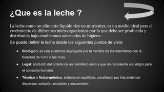 ¿Que es la leche ?
La leche como un alimento líquido rico en nutrientes, es un medio ideal para el
crecimiento de diferentes microorganismos por lo que debe ser producida y
distribuida bajo condiciones adecuadas de higiene.
Se puede definir la leche desde los siguientes puntos de vista:
● Biológico: es una sustancia segregada por la hembra de los mamíferos con la
finalidad de nutrir a las crías.
● Legal: producto del ordeño de un mamífero sano y que no representa un peligro para
el consumo humano.
● Técnico o físico-químico: sistema en equilibrio, constituido por tres sistemas
dispersos: solución, emulsión y suspensión.
 