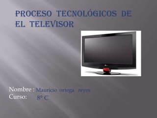 Proceso tecnológicos de
  el televisor




Nombre : Mauricio ortega reyes
Curso:   8° C
 