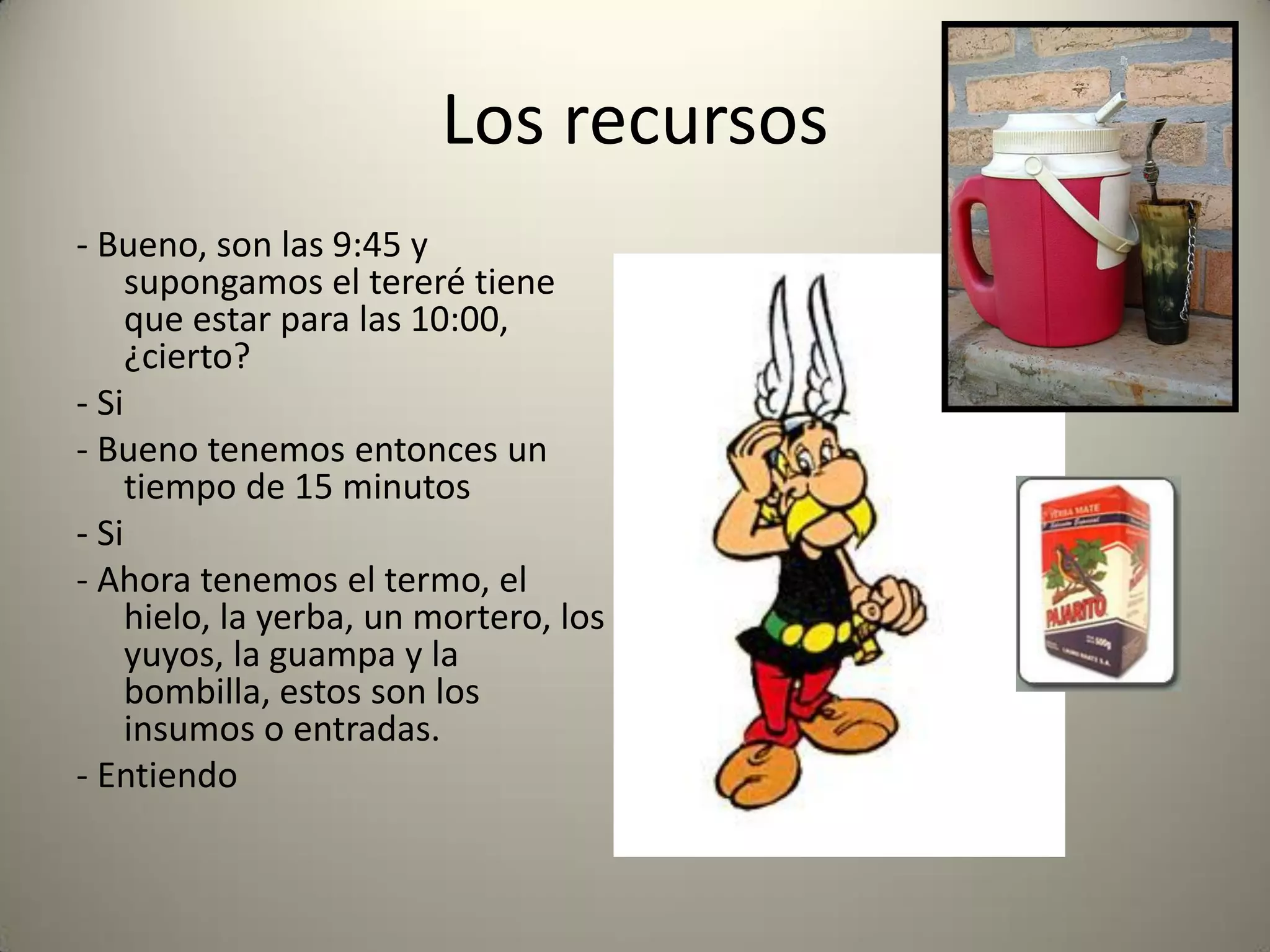 Los recursos
- Bueno, son las 9:45 y
supongamos el tereré tiene
que estar para las 10:00,
¿cierto?
- Si
- Bueno tenemos entonces un
tiempo de 15 minutos
- Si
- Ahora tenemos el termo, el
hielo, la yerba, un mortero, los
yuyos, la guampa y la
bombilla, estos son los
insumos o entradas.
- Entiendo
 