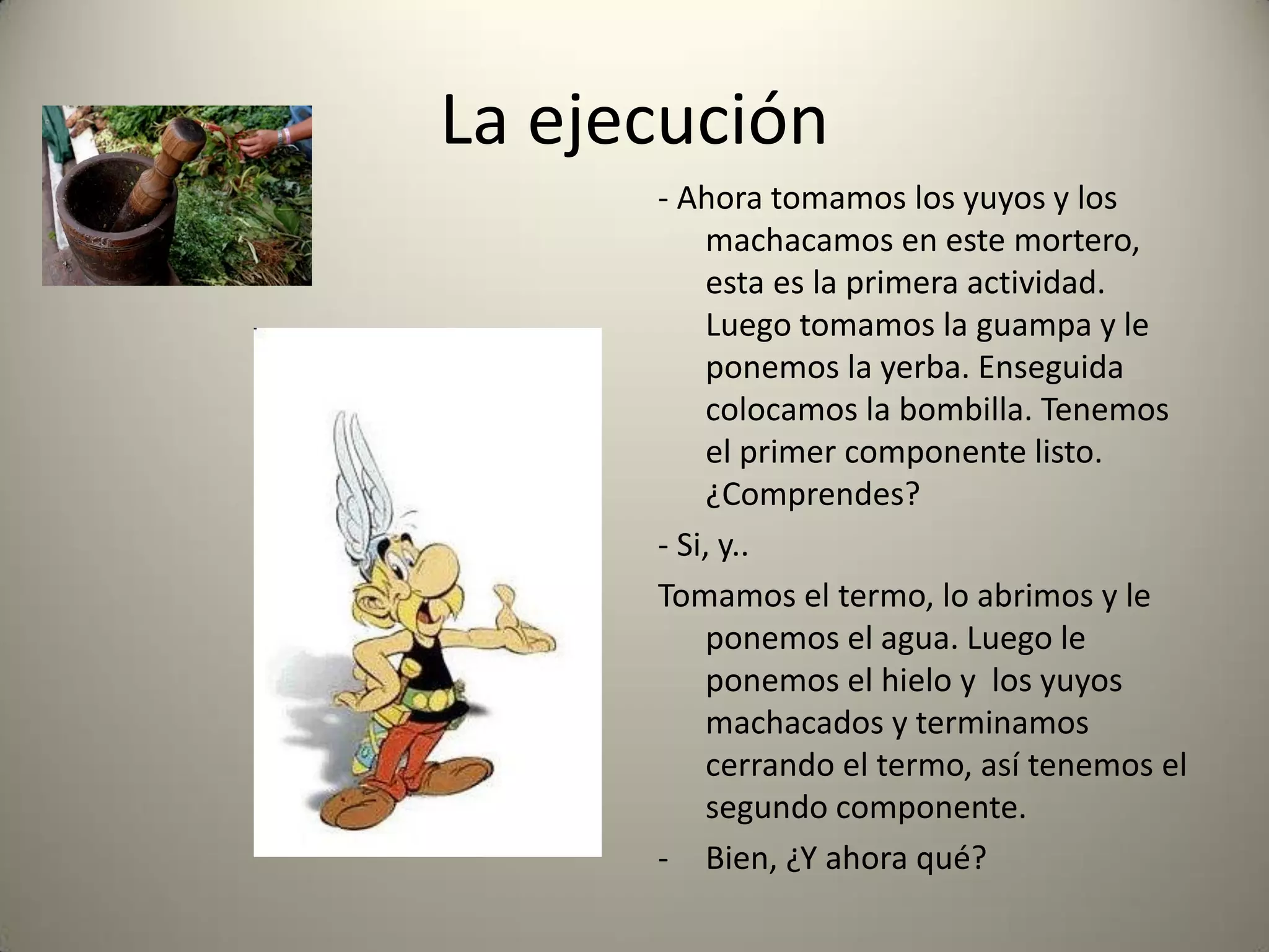 La ejecución
- Ahora tomamos los yuyos y los
machacamos en este mortero,
esta es la primera actividad.
Luego tomamos la guampa y le
ponemos la yerba. Enseguida
colocamos la bombilla. Tenemos
el primer componente listo.
¿Comprendes?
- Si, y..
Tomamos el termo, lo abrimos y le
ponemos el agua. Luego le
ponemos el hielo y los yuyos
machacados y terminamos
cerrando el termo, así tenemos el
segundo componente.
- Bien, ¿Y ahora qué?
 