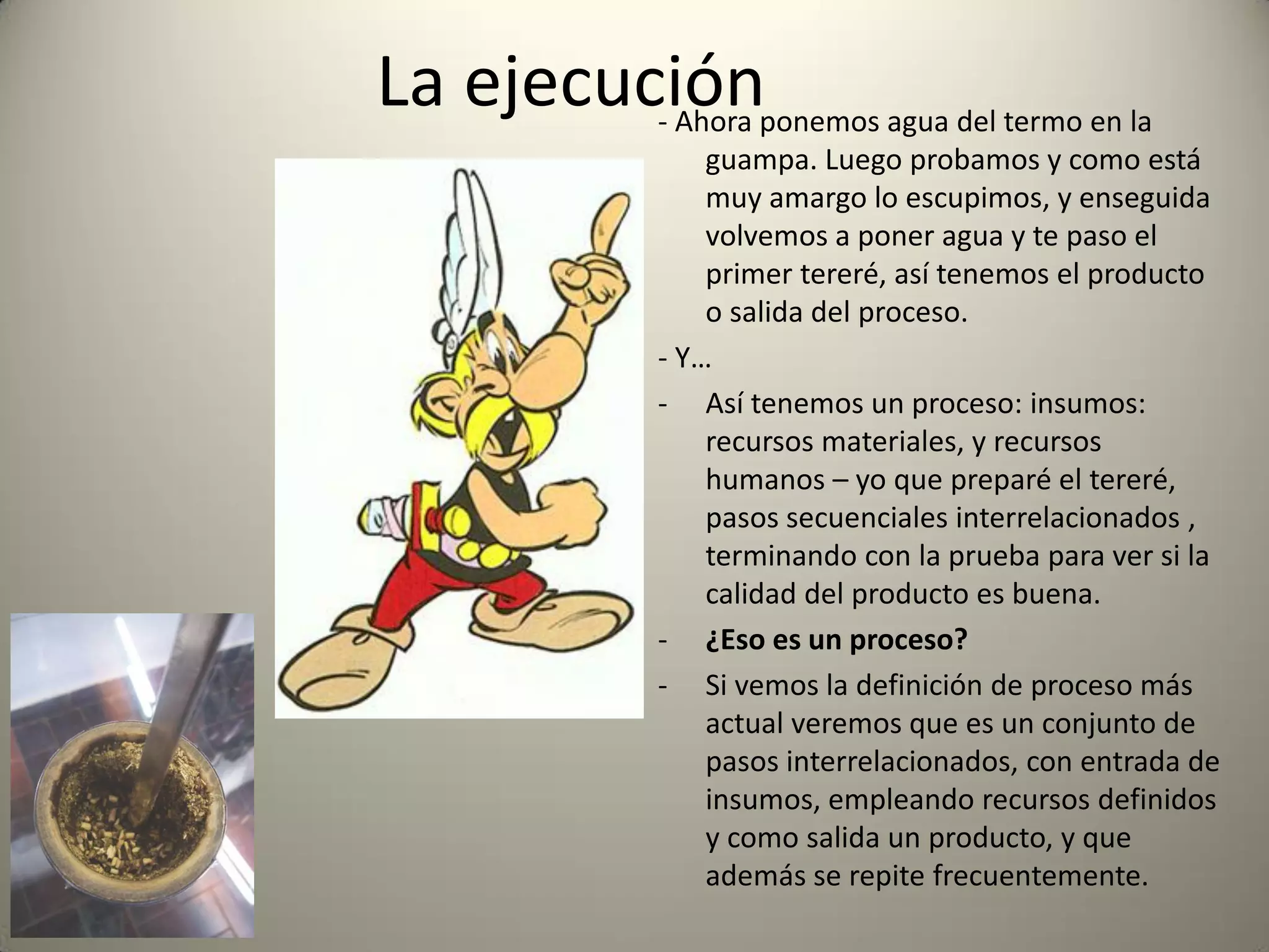 La ejecución- Ahora ponemos agua del termo en la
guampa. Luego probamos y como está
muy amargo lo escupimos, y enseguida
volvemos a poner agua y te paso el
primer tereré, así tenemos el producto
o salida del proceso.
- Y…
- Así tenemos un proceso: insumos:
recursos materiales, y recursos
humanos – yo que preparé el tereré,
pasos secuenciales interrelacionados ,
terminando con la prueba para ver si la
calidad del producto es buena.
- ¿Eso es un proceso?
- Si vemos la definición de proceso más
actual veremos que es un conjunto de
pasos interrelacionados, con entrada de
insumos, empleando recursos definidos
y como salida un producto, y que
además se repite frecuentemente.
 