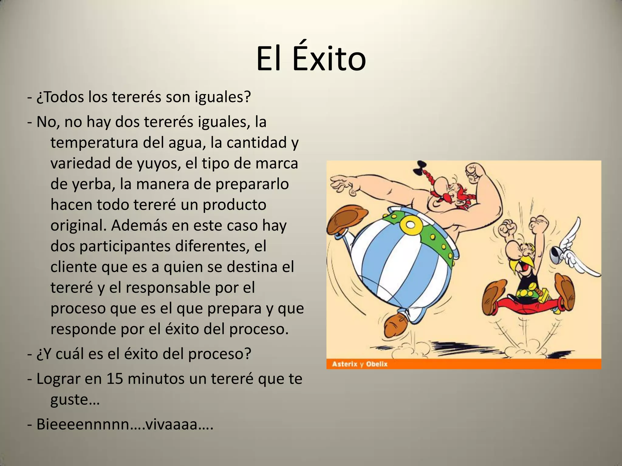 El Éxito
- ¿Todos los tererés son iguales?
- No, no hay dos tererés iguales, la
temperatura del agua, la cantidad y
variedad de yuyos, el tipo de marca
de yerba, la manera de prepararlo
hacen todo tereré un producto
original. Además en este caso hay
dos participantes diferentes, el
cliente que es a quien se destina el
tereré y el responsable por el
proceso que es el que prepara y que
responde por el éxito del proceso.
- ¿Y cuál es el éxito del proceso?
- Lograr en 15 minutos un tereré que te
guste…
- Bieeeennnnn….vivaaaa….
 
