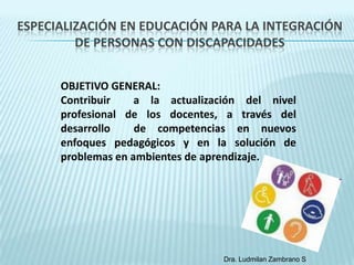 ESPECIALIZACIÓN EN EDUCACIÓN PARA LA INTEGRACIÓN
         DE PERSONAS CON DISCAPACIDADES


      OBJETIVO GENERAL:
      Contribuir    a la actualización del nivel
      profesional de los docentes, a través del
      desarrollo    de competencias en nuevos
      enfoques pedagógicos y en la solución de
      problemas en ambientes de aprendizaje.




                                   Dra. Ludmilan Zambrano S
 