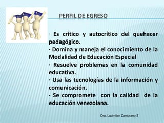 PERFIL DE EGRESO

· Es crítico y autocrítico del quehacer
pedagógico.
· Domina y maneja el conocimiento de la
Modalidad de Educación Especial
· Resuelve problemas en la comunidad
educativa.
· Usa las tecnologías de la información y
comunicación.
· Se compromete con la calidad de la
educación venezolana.
                   Dra. Ludmilan Zambrano S
 