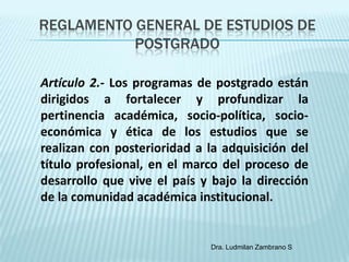 REGLAMENTO GENERAL DE ESTUDIOS DE
           POSTGRADO

Artículo 2.- Los programas de postgrado están
dirigidos a fortalecer y profundizar la
pertinencia académica, socio-política, socio-
económica y ética de los estudios que se
realizan con posterioridad a la adquisición del
título profesional, en el marco del proceso de
desarrollo que vive el país y bajo la dirección
de la comunidad académica institucional.


                             Dra. Ludmilan Zambrano S
 