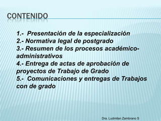 CONTENIDO

  1.- Presentación de la especialización
  2.- Normativa legal de postgrado
  3.- Resumen de los procesos académico-
  administrativos
  4.- Entrega de actas de aprobación de
  proyectos de Trabajo de Grado
  5.- Comunicaciones y entregas de Trabajos
  con de grado



                            Dra. Ludmilan Zambrano S
 